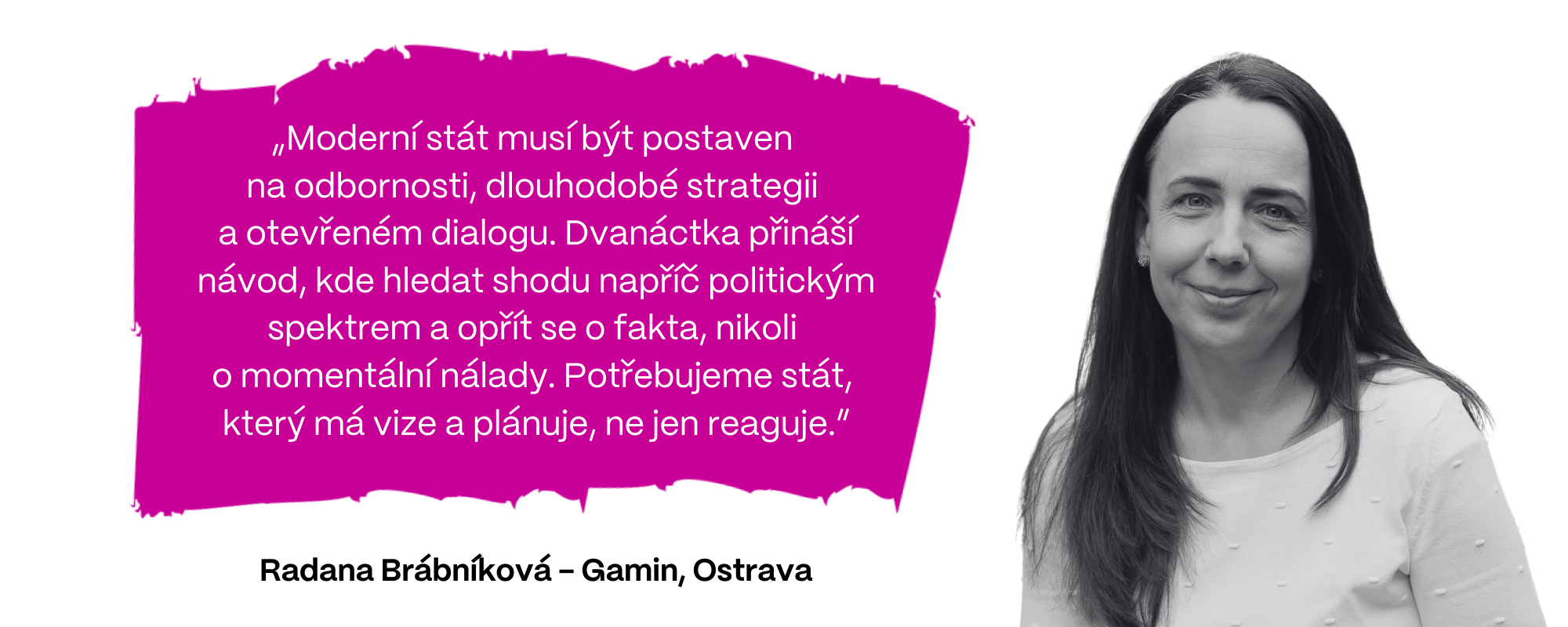Radana Brábníková z firmy Gamin (Ostrava): „Moderní stát musí být postaven na odbornosti, dlouhodobé strategii  a otevřeném dialogu. Dvanáctka přináší návod, kde hledat shodu napříč politickým spektrem a opřít se o fakta, nikoli  o momentální nálady. Potřebujeme stát, který má vize a plánuje, ne jen reaguje.”